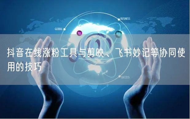 抖音在线涨粉工具与剪映、飞书妙记等协同使用的技巧