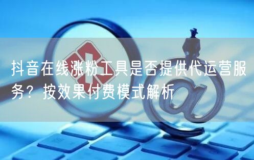 抖音在线涨粉工具是否提供代运营服务？按效果付费模式解析