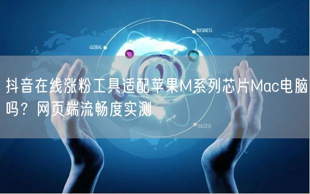 抖音在线涨粉工具适配苹果M系列芯片Mac电脑吗？网页端流畅度实测