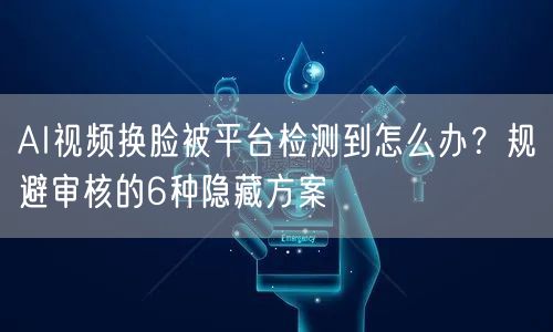 AI视频换脸被平台检测到怎么办？规避审核的6种隐藏方案