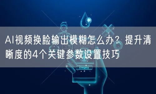 AI视频换脸输出模糊怎么办？提升清晰度的4个关键参数设置技巧