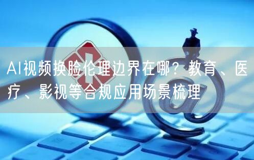 AI视频换脸伦理边界在哪？教育、医疗、影视等合规应用场景梳理