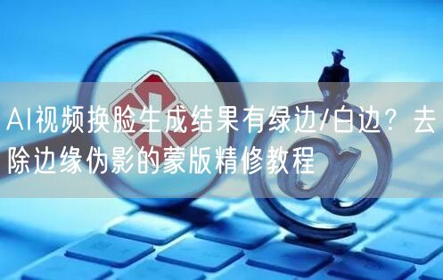 AI视频换脸生成结果有绿边/白边？去除边缘伪影的蒙版精修教程