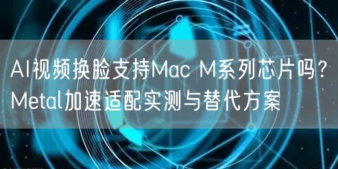 AI视频换脸支持Mac M系列芯片吗？Metal加速适配实测与替代方案