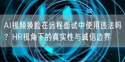 AI视频换脸在远程面试中使用违法吗？HR视角下的真实性与诚信边界