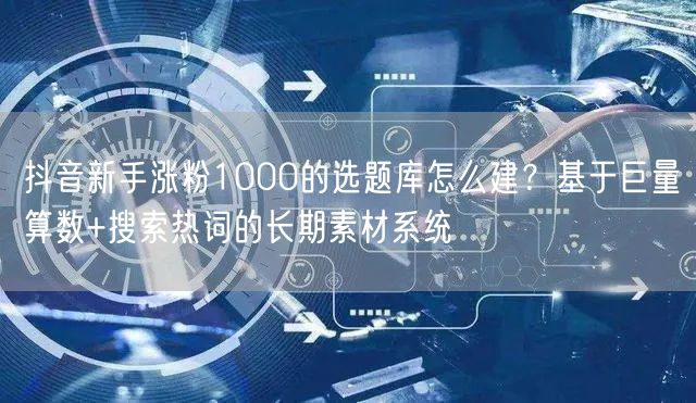 抖音新手涨粉1000的选题库怎么建？基于巨量算数+搜索热词的长期素材系统