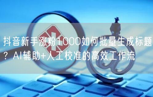 抖音新手涨粉1000如何批量生成标题？AI辅助+人工校准的高效工作流