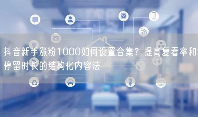 抖音新手涨粉1000如何设置合集？提高复看率和停留时长的结构化内容法