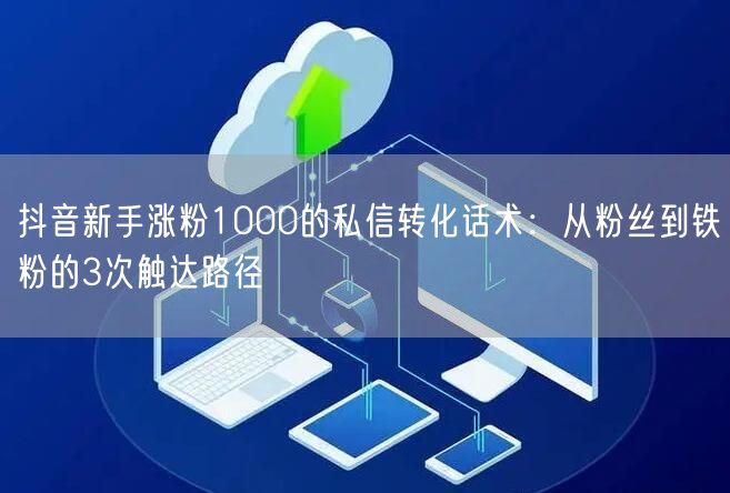 抖音新手涨粉1000的私信转化话术：从粉丝到铁粉的3次触达路径