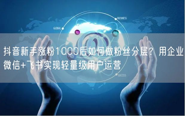 抖音新手涨粉1000后如何做粉丝分层？用企业微信+飞书实现轻量级用户运营
