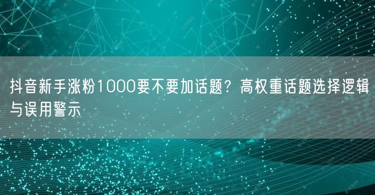 抖音新手涨粉1000要不要加话题？高权重话题选择逻辑与误用警示