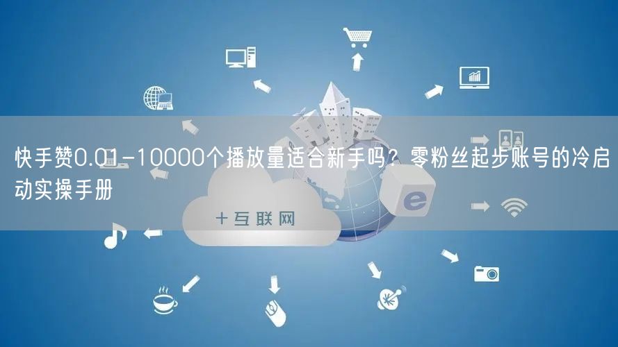 快手赞0.01-10000个播放量适合新手吗？零粉丝起步账号的冷启动实操手册