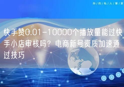 快手赞0.01-10000个播放量能过快手小店审核吗？电商新号资质加速通过技巧