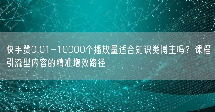 快手赞0.01-10000个播放量适合知识类博主吗？课程引流型内容的精准增效路径