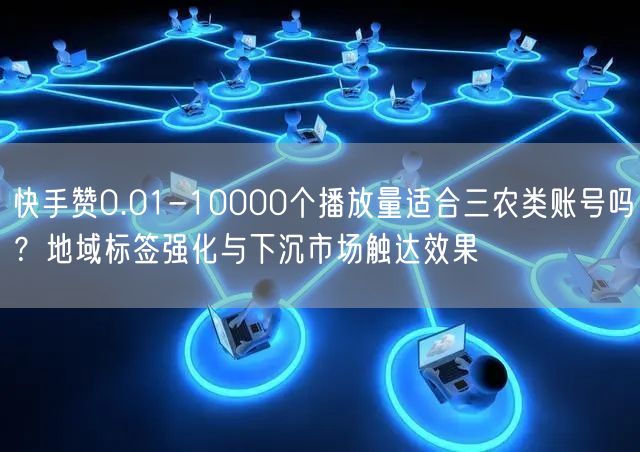 快手赞0.01-10000个播放量适合三农类账号吗？地域标签强化与下沉市场触达效