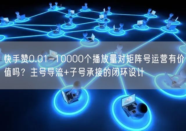 快手赞0.01-10000个播放量对矩阵号运营有价值吗？主号导流+子号承接的闭环