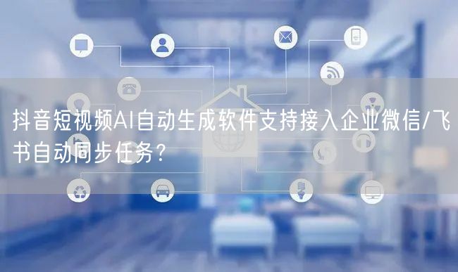 抖音短视频AI自动生成软件支持接入企业微信/飞书自动同步任务？