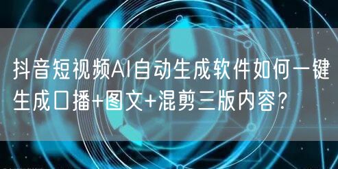 抖音短视频AI自动生成软件如何一键生成口播+图文+混剪三版内容？