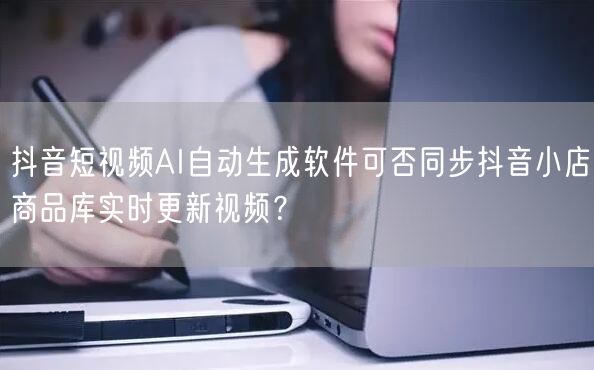 抖音短视频AI自动生成软件可否同步抖音小店商品库实时更新视频？