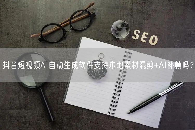 抖音短视频AI自动生成软件支持本地素材混剪+AI补帧吗？