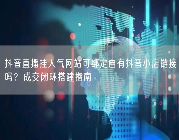 抖音直播挂人气网站可绑定自有抖音小店链接吗？成交闭环搭建指南