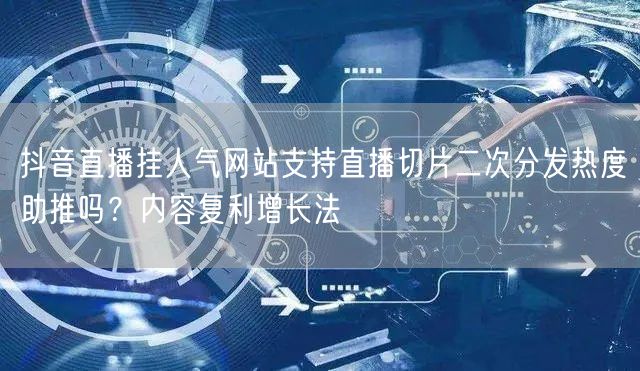抖音直播挂人气网站支持直播切片二次分发热度助推吗？内容复利增长法