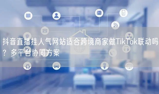 抖音直播挂人气网站适合跨境商家做TikTok联动吗？多平台协同方案