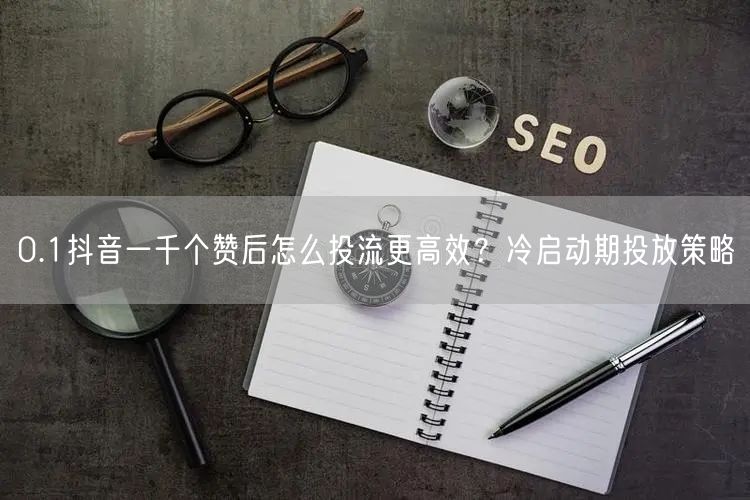 0.1抖音一千个赞后怎么投流更高效？冷启动期投放策略