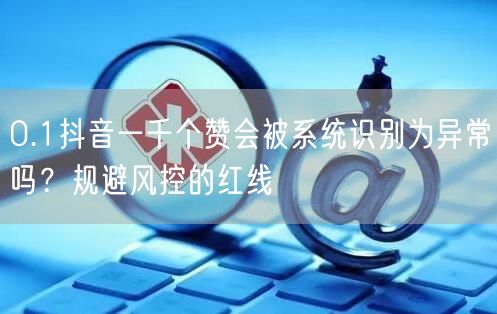 0.1抖音一千个赞会被系统识别为异常吗？规避风控的红线