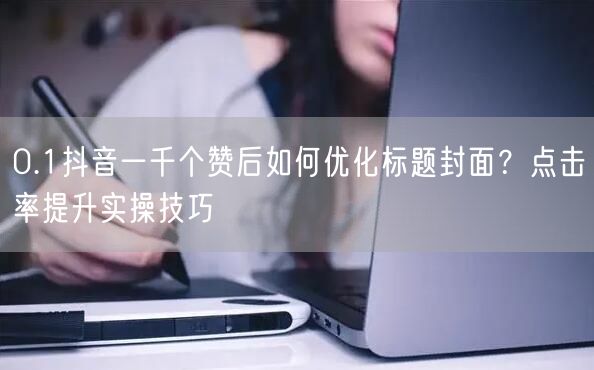 0.1抖音一千个赞后如何优化标题封面？点击率提升实操技巧