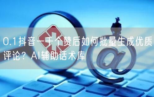 0.1抖音一千个赞后如何批量生成优质评论？AI辅助话术库