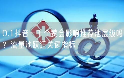 0.1抖音一千个赞会影响推荐池层级吗？流量池跃迁关键指标