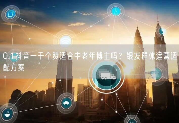 0.1抖音一千个赞适合中老年博主吗？银发群体运营适配方案
