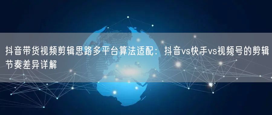 抖音带货视频剪辑思路多平台算法适配：抖音vs快手vs视频号的剪辑节奏差异详解