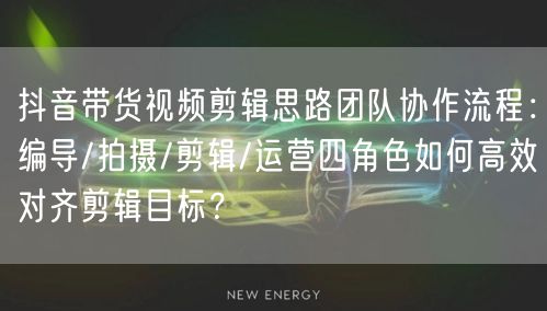 抖音带货视频剪辑思路团队协作流程：编导/拍摄/剪辑/运营四角色如何高效对齐剪辑目