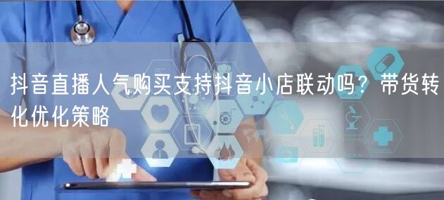 抖音直播人气购买支持抖音小店联动吗？带货转化优化策略