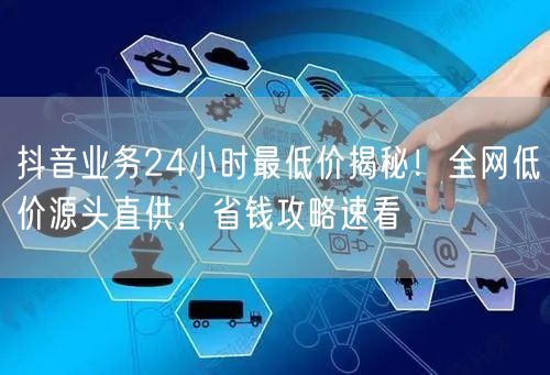 抖音业务24小时最低价揭秘！全网低价源头直供，省钱攻略速看