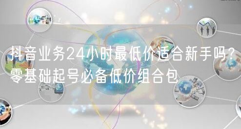 抖音业务24小时最低价适合新手吗？零基础起号必备低价组合包