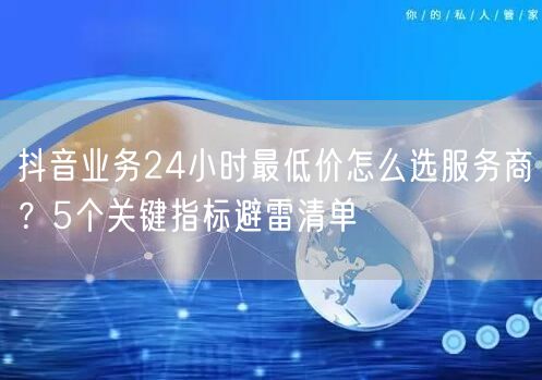 抖音业务24小时最低价怎么选服务商？5个关键指标避雷清单