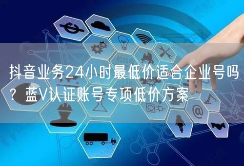 抖音业务24小时最低价适合企业号吗？蓝V认证账号专项低价方案