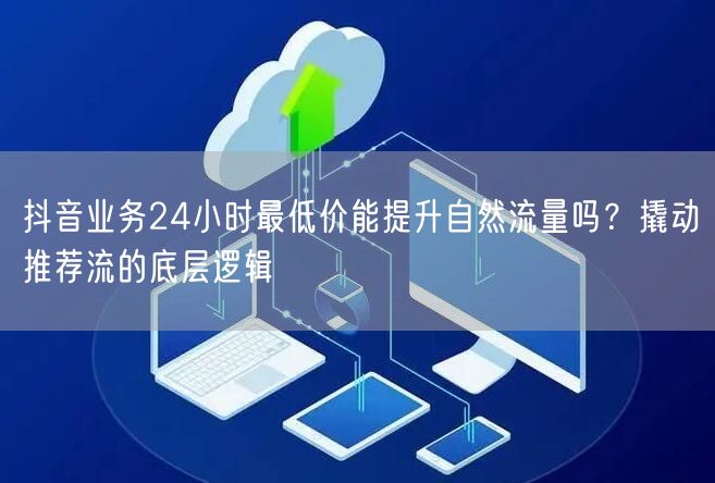 抖音业务24小时最低价能提升自然流量吗？撬动推荐流的底层逻辑