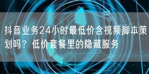 抖音业务24小时最低价含视频脚本策划吗？低价套餐里的隐藏服务