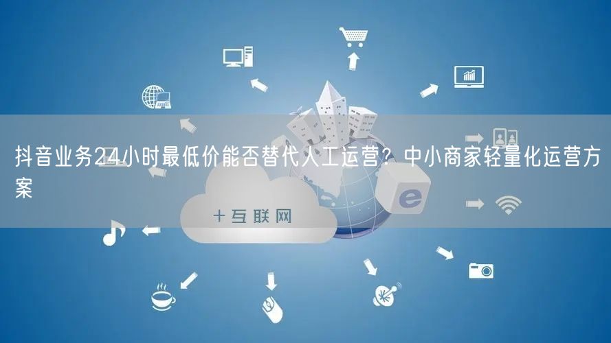 抖音业务24小时最低价能否替代人工运营？中小商家轻量化运营方案