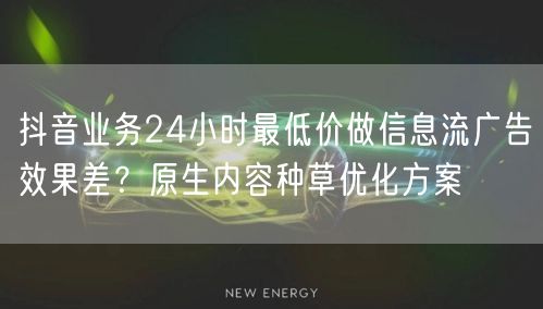 抖音业务24小时最低价做信息流广告效果差？原生内容种草优化方案
