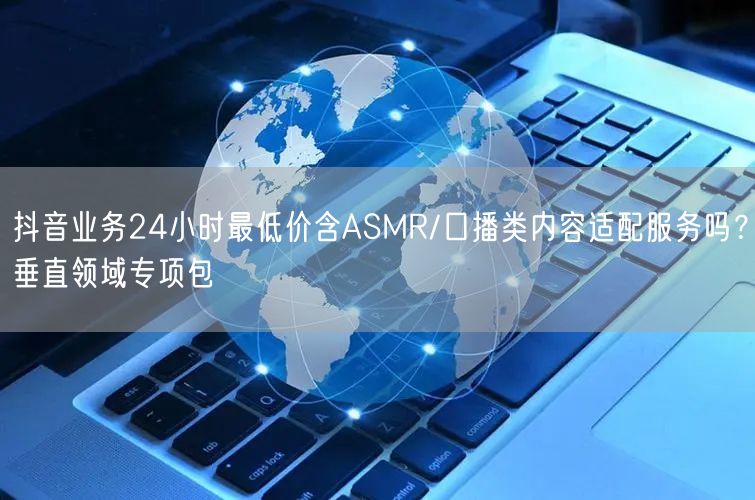 抖音业务24小时最低价含ASMR/口播类内容适配服务吗？垂直领域专项包