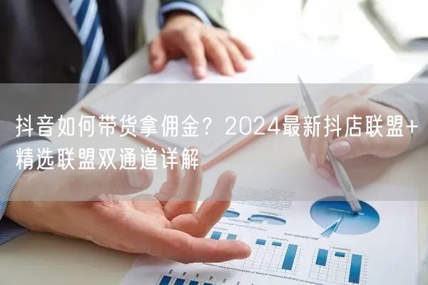 抖音如何带货拿佣金？2024最新抖店联盟+精选联盟双通道详解