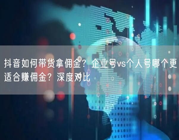 抖音如何带货拿佣金？企业号vs个人号哪个更适合赚佣金？深度对比