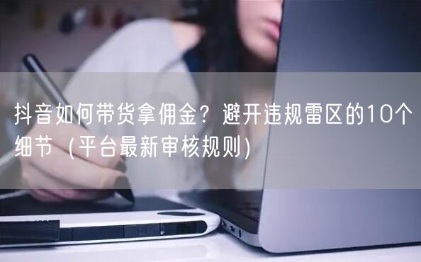 抖音如何带货拿佣金？避开违规雷区的10个细节（平台最新审核规则）