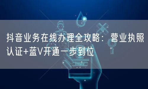 抖音业务在线办理全攻略：营业执照认证+蓝V开通一步到位