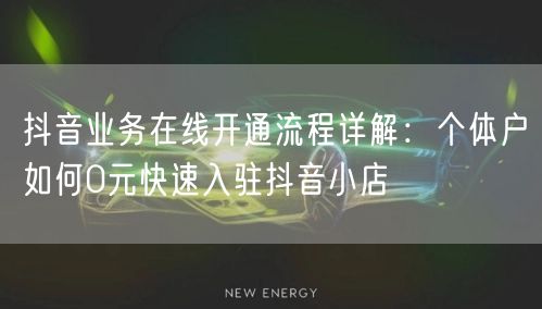 抖音业务在线开通流程详解：个体户如何0元快速入驻抖音小店